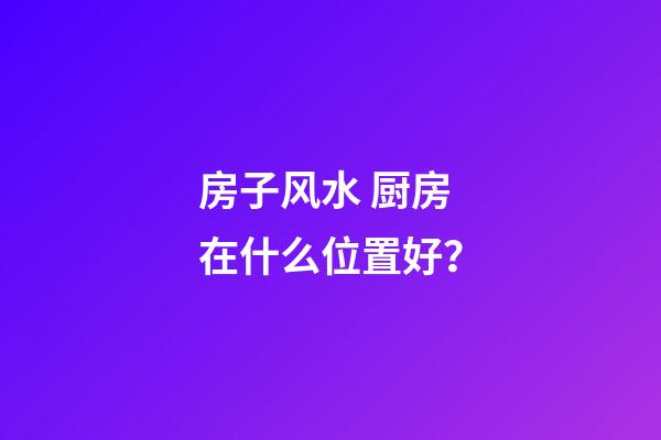 房子风水 厨房在什么位置好？
